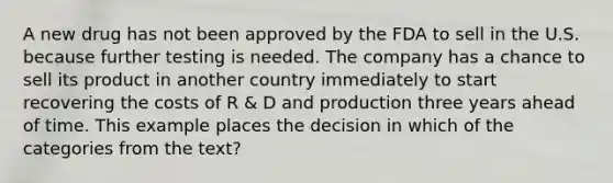 A new drug has not been approved by the FDA to sell in the U.S. because further testing is needed. The company has a chance to sell its product in another country immediately to start recovering the costs of R & D and production three years ahead of time. This example places the decision in which of the categories from the text?