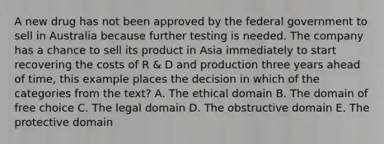 A new drug has not been approved by the federal government to sell in Australia because further testing is needed. The company has a chance to sell its product in Asia immediately to start recovering the costs of R & D and production three years ahead of time, this example places the decision in which of the categories from the text? A. The ethical domain B. The domain of free choice C. The legal domain D. The obstructive domain E. The protective domain