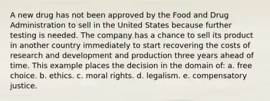 A new drug has not been approved by the Food and Drug Administration to sell in the United States because further testing is needed. The company has a chance to sell its product in another country immediately to start recovering the costs of research and development and production three years ahead of time. This example places the decision in the domain of: a. free choice. b. ethics. c. moral rights. d. legalism. e. compensatory justice.