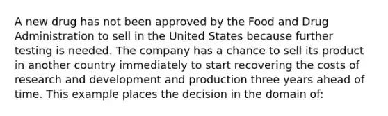 A new drug has not been approved by the Food and Drug Administration to sell in the United States because further testing is needed. The company has a chance to sell its product in another country immediately to start recovering the costs of research and development and production three years ahead of time. This example places the decision in the domain of: