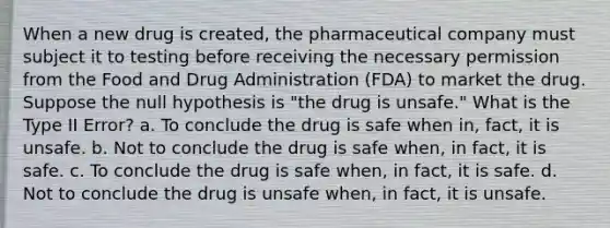 When a new drug is created, the pharmaceutical company must subject it to testing before receiving the necessary permission from the Food and Drug Administration (FDA) to market the drug. Suppose the null hypothesis is "the drug is unsafe." What is the Type II Error? a. To conclude the drug is safe when in, fact, it is unsafe. b. Not to conclude the drug is safe when, in fact, it is safe. c. To conclude the drug is safe when, in fact, it is safe. d. Not to conclude the drug is unsafe when, in fact, it is unsafe.