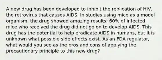 A new drug has been developed to inhibit the replication of HIV, the retrovirus that causes AIDS. In studies using mice as a model organism, the drug showed amazing results: 60% of infected mice who received the drug did not go on to develop AIDS. This drug has the potential to help eradicate AIDS in humans, but it is unknown what possible side effects exist. As an FDA regulator, what would you see as the pros and cons of applying the precautionary principle to this new drug?