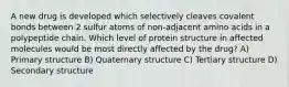 A new drug is developed which selectively cleaves covalent bonds between 2 sulfur atoms of non-adjacent amino acids in a polypeptide chain. Which level of protein structure in affected molecules would be most directly affected by the drug? A) Primary structure B) Quaternary structure C) Tertiary structure D) Secondary structure