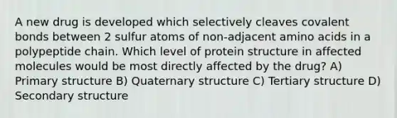 A new drug is developed which selectively cleaves covalent bonds between 2 sulfur atoms of non-adjacent amino acids in a polypeptide chain. Which level of protein structure in affected molecules would be most directly affected by the drug? A) Primary structure B) Quaternary structure C) Tertiary structure D) Secondary structure