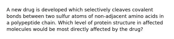 A new drug is developed which selectively cleaves covalent bonds between two sulfur atoms of non-adjacent amino acids in a polypeptide chain. Which level of protein structure in affected molecules would be most directly affected by the drug?