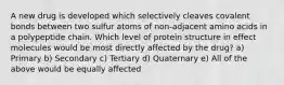 A new drug is developed which selectively cleaves covalent bonds between two sulfur atoms of non-adjacent amino acids in a polypeptide chain. Which level of protein structure in effect molecules would be most directly affected by the drug? a) Primary b) Secondary c) Tertiary d) Quaternary e) All of the above would be equally affected