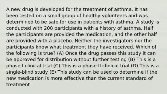 A new drug is developed for the treatment of asthma. It has been tested on a small group of healthy volunteers and was determined to be safe for use in patients with asthma. A study is conducted with 200 participants with a history of asthma. Half the participants are provided the medication, and the other half are provided with a placebo. Neither the investigators nor the participants know what treatment they have received. Which of the following is true? (A) Once the drug passes this study it can be approved for distribution without further testing (B) This is a phase I clinical trial (C) This is a phase II clinical trial (D) This is a single-blind study (E) This study can be used to determine if the new medication is more effective than the current standard of treatment