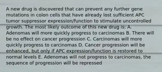 A new drug is discovered that can prevent any further gene mutations in colon cells that have already lost sufficient APC tumor suppressor expression/function to stimulate uncontrolled growth. The most likely outcome of this new drug is: A. Adenomas will more quickly progress to carcinomas B. There will be no effect on cancer progression C. Carcinomas will more quickly progress to carcinomas D. Cancer progression will be enhanced, but only if APC expression/function is restored to normal levels E. Adenomas will not progress to carcinomas, the sequence of progression will be repressed