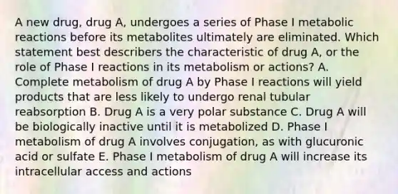 A new drug, drug A, undergoes a series of Phase I metabolic reactions before its metabolites ultimately are eliminated. Which statement best describers the characteristic of drug A, or the role of Phase I reactions in its metabolism or actions? A. Complete metabolism of drug A by Phase I reactions will yield products that are less likely to undergo renal tubular reabsorption B. Drug A is a very polar substance C. Drug A will be biologically inactive until it is metabolized D. Phase I metabolism of drug A involves conjugation, as with glucuronic acid or sulfate E. Phase I metabolism of drug A will increase its intracellular access and actions