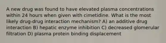 A new drug was found to have elevated plasma concentrations within 24 hours when given with cimetidine. What is the most likely drug-drug interaction mechanism? A) an additive drug interaction B) hepatic enzyme inhibition C) decreased glomerular filtration D) plasma protein binding displacement