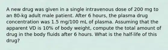 A new drug was given in a single intravenous dose of 200 mg to an 80-kg adult male patient. After 6 hours, the plasma drug concentration was 1.5 mg/100 mL of plasma. Assuming that the apparent VD is 10% of body weight, compute the total amount of drug in the body fluids after 6 hours. What is the half-life of this drug?