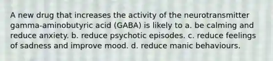 A new drug that increases the activity of the neurotransmitter gamma-aminobutyric acid (GABA) is likely to a. be calming and reduce anxiety. b. reduce psychotic episodes. c. reduce feelings of sadness and improve mood. d. reduce manic behaviours.