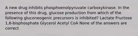 A new drug inhibits phosphoenolpyruvate carboxykinase. In the presence of this drug, glucose production from which of the following gluconeogenic precursors is inhibited? Lactate Fructose 1,6-bisphosphate Glycerol Acetyl CoA None of the answers are correct