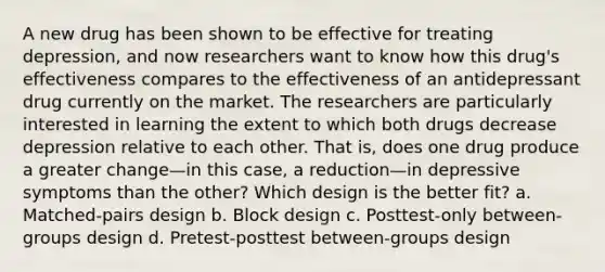 A new drug has been shown to be effective for treating depression, and now researchers want to know how this drug's effectiveness compares to the effectiveness of an antidepressant drug currently on the market. The researchers are particularly interested in learning the extent to which both drugs decrease depression relative to each other. That is, does one drug produce a greater change—in this case, a reduction—in depressive symptoms than the other? Which design is the better fit? a. Matched-pairs design b. Block design c. Posttest-only between-groups design d. Pretest-posttest between-groups design
