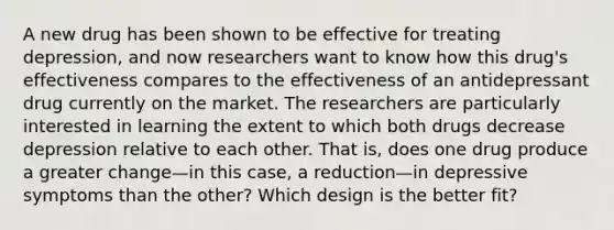 A new drug has been shown to be effective for treating depression, and now researchers want to know how this drug's effectiveness compares to the effectiveness of an antidepressant drug currently on the market. The researchers are particularly interested in learning the extent to which both drugs decrease depression relative to each other. That is, does one drug produce a greater change—in this case, a reduction—in depressive symptoms than the other? Which design is the better fit?