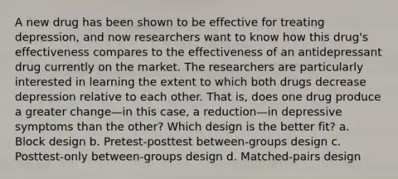 A new drug has been shown to be effective for treating depression, and now researchers want to know how this drug's effectiveness compares to the effectiveness of an antidepressant drug currently on the market. The researchers are particularly interested in learning the extent to which both drugs decrease depression relative to each other. That is, does one drug produce a greater change—in this case, a reduction—in depressive symptoms than the other? Which design is the better fit? a. Block design b. Pretest-posttest between-groups design c. Posttest-only between-groups design d. Matched-pairs design