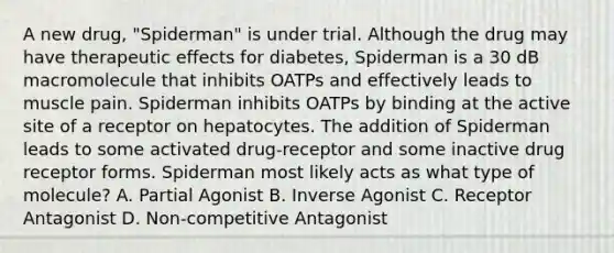 A new drug, "Spiderman" is under trial. Although the drug may have therapeutic effects for diabetes, Spiderman is a 30 dB macromolecule that inhibits OATPs and effectively leads to muscle pain. Spiderman inhibits OATPs by binding at the active site of a receptor on hepatocytes. The addition of Spiderman leads to some activated drug-receptor and some inactive drug receptor forms. Spiderman most likely acts as what type of molecule? A. Partial Agonist B. Inverse Agonist C. Receptor Antagonist D. Non-competitive Antagonist