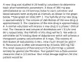 A new drug was studied in 20 healthy volunteers to determine basic pharmacokinetic parameters. A dose of 160 mg was administered as an intravenous bolus to each volunteer and blood samples were analyzed at intervals as shown in the graph below. **Use graph on slide 28** 1. The half-life of the new drug is approximately 2. The volume of distribution of the new drug is approximately 3. The clearance of the new drug is approximately 4. A normal volunteer will receive a new drug in a phase I clinical trial. The clearance and volume of distribution are 1.4 L/hr and 80 L respectively. The half-life of this drug will be 5. You wish to administer an IV loading dose of dobutamine which will achieve a therapeutic plasma concentration of 4 mg/L. The volume of distribution of dobutamine is 40 L. How much should be given? 6. Pancuronium is often administered by IV bolus 100 mg TID. The renal clearance of Pancuronium (5.4 L/hr/70 kg) is almost entirely by glomerular filtration. Your patient has a Pancuronium clearance that is 1/3 normal. Your initial dosage regimen for this patient would be