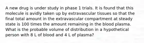 A new drug is under study in phase 1 trials. It is found that this molecule is avidly taken up by extravascular tissues so that the final total amount in the extravascular compartment at steady state is 100 times the amount remaining in the blood plasma. What is the probable volume of distribution in a hypothetical person with 8 L of blood and 4 L of plasma?