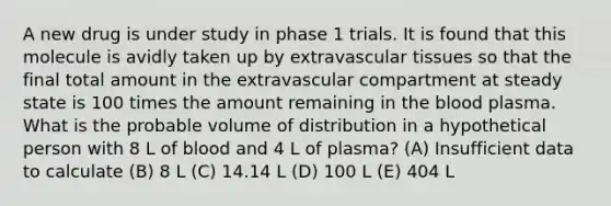 A new drug is under study in phase 1 trials. It is found that this molecule is avidly taken up by extravascular tissues so that the final total amount in the extravascular compartment at steady state is 100 times the amount remaining in the blood plasma. What is the probable volume of distribution in a hypothetical person with 8 L of blood and 4 L of plasma? (A) Insufficient data to calculate (B) 8 L (C) 14.14 L (D) 100 L (E) 404 L