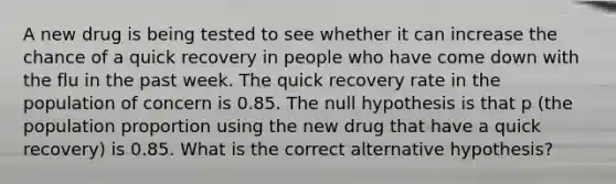 A new drug is being tested to see whether it can increase the chance of a quick recovery in people who have come down with the flu in the past week. The quick recovery rate in the population of concern is 0.85. The null hypothesis is that p​ (the population proportion using the new drug that have a quick recovery​) is 0.85. What is the correct alternative​ hypothesis?