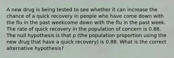 A new drug is being tested to see whether it can increase the chance of a quick recovery in people who have come down with the flu in the past weekcome down with the flu in the past week. The rate of quick recovery in the population of concern is 0.88. The null hypothesis is that p​ (the population proportion using the new drug that have a quick recovery​) is 0.88. What is the correct alternative​ hypothesis?