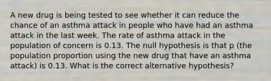 A new drug is being tested to see whether it can reduce the chance of an asthma attack in people who have had an asthma attack in the last week. The rate of asthma attack in the population of concern is 0.13. The null hypothesis is that p​ (the population proportion using the new drug that have an asthma attack​) is 0.13. What is the correct alternative​ hypothesis?