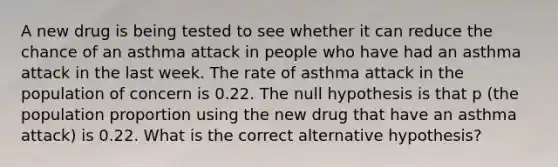 A new drug is being tested to see whether it can reduce the chance of an asthma attack in people who have had an asthma attack in the last week. The rate of asthma attack in the population of concern is 0.22. The null hypothesis is that p​ (the population proportion using the new drug that have an asthma attack​) is 0.22. What is the correct alternative​ hypothesis?