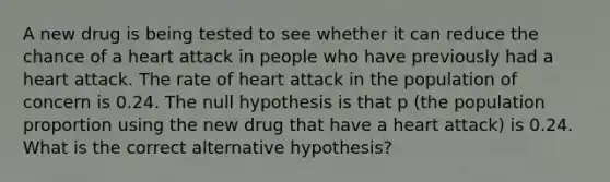 A new drug is being tested to see whether it can reduce the chance of a heart attack in people who have previously had a heart attack. The rate of heart attack in the population of concern is 0.24. The null hypothesis is that p​ (the population proportion using the new drug that have a heart attack​) is 0.24. What is the correct alternative​ hypothesis?