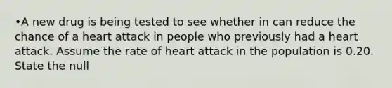 •A new drug is being tested to see whether in can reduce the chance of a heart attack in people who previously had a heart attack. Assume the rate of heart attack in the population is 0.20. State the null