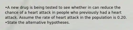 •A new drug is being tested to see whether in can reduce the chance of a heart attack in people who previously had a heart attack. Assume the rate of heart attack in the population is 0.20. •State the alternative hypotheses.