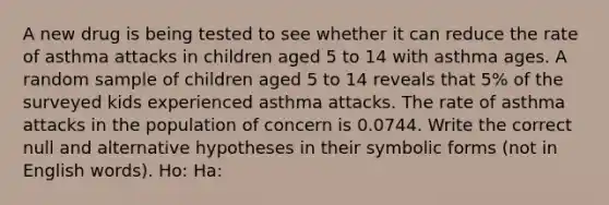 A new drug is being tested to see whether it can reduce the rate of asthma attacks in children aged 5 to 14 with asthma ages. A random sample of children aged 5 to 14 reveals that 5% of the surveyed kids experienced asthma attacks. The rate of asthma attacks in the population of concern is 0.0744. Write the correct null and alternative hypotheses in their symbolic forms (not in English words). Ho: Ha: