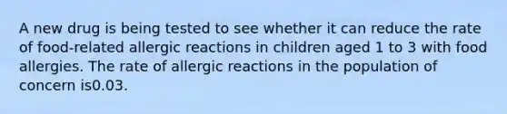 A new drug is being tested to see whether it can reduce the rate of food-related allergic reactions in children aged 1 to 3 with food allergies. The rate of allergic reactions in the population of concern is0.03.