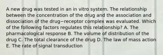 A new drug was tested in an in vitro system. The relationship between the concentration of the drug and the association and dissociation of the drug−receptor complex was evaluated. Which of the following factors regulates this relationship? A. The pharmacological response B. The volume of distribution of the drug C. The total clearance of the drug D. The law of mass action E. The rate of signal transduction