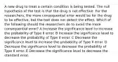 A new drug to treat a certain condition is being tested. The null hypothesis of the test is that the drug is not effective. For the researchers, the more consequential error would be for the drug to be effective, but the test does not detect the effect. Which of the following should the researchers do to avoid the more consequential error? A Increase the significance level to increase the probability of Type II error. B Increase the significance level to decrease the probability of Type II error. C Decrease the significance level to increase the probability of Type II error. D Decrease the significance level to decrease the probability of Type II error. E Decrease the significance level to decrease the standard error.