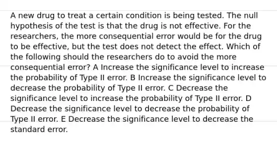 A new drug to treat a certain condition is being tested. The null hypothesis of the test is that the drug is not effective. For the researchers, the more consequential error would be for the drug to be effective, but the test does not detect the effect. Which of the following should the researchers do to avoid the more consequential error? A Increase the significance level to increase the probability of Type II error. B Increase the significance level to decrease the probability of Type II error. C Decrease the significance level to increase the probability of Type II error. D Decrease the significance level to decrease the probability of Type II error. E Decrease the significance level to decrease the standard error.