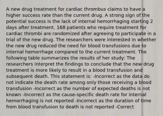 A new drug treatment for cardiac thrombus claims to have a higher success rate than the current drug. A strong sign of the potential success is the lack of internal hemorrhaging starting 2 days after treatment. 168 patients who require treatment for cardiac thrombi are randomized after agreeing to participate in a trial of the new drug. The researchers were interested in whether the new drug reduced the need for blood transfusions due to internal hemorrhage compared to the current treatment. The following table summarizes the results of her study: The researchers interpret the findings to conclude that the new drug treatment is more likely to result in a blood transfusion and subsequent death. This statement is: -Incorrect as the data do not indicate the death rate among only those receiving a blood transfusion -Incorrect as the number of expected deaths is not known -Incorrect as the cause-specific death rate for internal hemorrhaging is not reported -Incorrect as the duration of time from blood transfusion to death is not reported -Correct