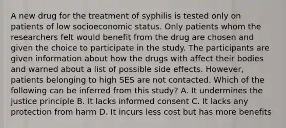 A new drug for the treatment of syphilis is tested only on patients of low socioeconomic status. Only patients whom the researchers felt would benefit from the drug are chosen and given the choice to participate in the study. The participants are given information about how the drugs with affect their bodies and warned about a list of possible side effects. However, patients belonging to high SES are not contacted. Which of the following can be inferred from this study? A. It undermines the justice principle B. It lacks informed consent C. It lacks any protection from harm D. It incurs less cost but has more benefits