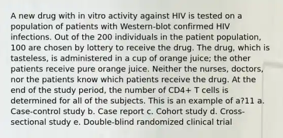 A new drug with in vitro activity against HIV is tested on a population of patients with Western-blot confirmed HIV infections. Out of the 200 individuals in the patient population, 100 are chosen by lottery to receive the drug. The drug, which is tasteless, is administered in a cup of orange juice; the other patients receive pure orange juice. Neither the nurses, doctors, nor the patients know which patients receive the drug. At the end of the study period, the number of CD4+ T cells is determined for all of the subjects. This is an example of a?11 a. Case-control study b. Case report c. Cohort study d. Cross-sectional study e. Double-blind randomized clinical trial