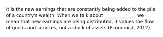 It is the new earnings that are constantly being added to the pile of a country's wealth. When we talk about _____________, we mean that new earnings are being distributed; it values the flow of goods and services, not a stock of assets (Economist, 2012).