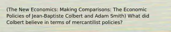 (The New Economics: Making Comparisons: The Economic Policies of Jean-Baptiste Colbert and Adam Smith) What did Colbert believe in terms of mercantilist policies?