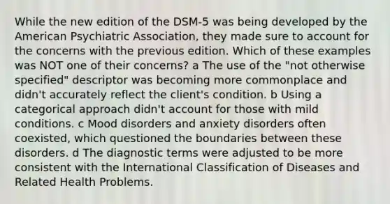 While the new edition of the DSM-5 was being developed by the American Psychiatric Association, they made sure to account for the concerns with the previous edition. Which of these examples was NOT one of their concerns? a The use of the "not otherwise specified" descriptor was becoming more commonplace and didn't accurately reflect the client's condition. b Using a categorical approach didn't account for those with mild conditions. c Mood disorders and anxiety disorders often coexisted, which questioned the boundaries between these disorders. d The diagnostic terms were adjusted to be more consistent with the International Classification of Diseases and Related Health Problems.