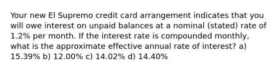 Your new El Supremo credit card arrangement indicates that you will owe interest on unpaid balances at a nominal (stated) rate of 1.2% per month. If the interest rate is compounded monthly, what is the approximate effective annual rate of interest? a) 15.39% b) 12.00% c) 14.02% d) 14.40%