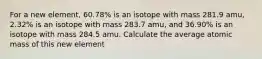 For a new element, 60.78% is an isotope with mass 281.9 amu, 2.32% is an isotope with mass 283.7 amu, and 36.90% is an isotope with mass 284.5 amu. Calculate the average atomic mass of this new element