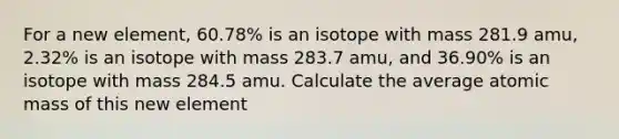 For a new element, 60.78% is an isotope with mass 281.9 amu, 2.32% is an isotope with mass 283.7 amu, and 36.90% is an isotope with mass 284.5 amu. Calculate the average atomic mass of this new element