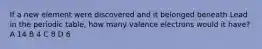 If a new element were discovered and it belonged beneath Lead in the periodic table, how many valence electrons would it have? A 14 B 4 C 8 D 6