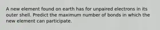 A new element found on earth has for unpaired electrons in its outer shell. Predict the maximum number of bonds in which the new element can participate.