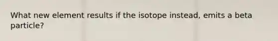 What new element results if the isotope instead, emits a beta particle?