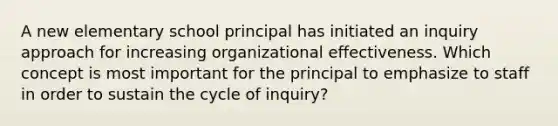 A new elementary school principal has initiated an inquiry approach for increasing organizational effectiveness. Which concept is most important for the principal to emphasize to staff in order to sustain the cycle of inquiry?