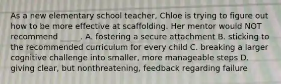 As a new elementary school teacher, Chloe is trying to figure out how to be more effective at scaffolding. Her mentor would NOT recommend _____. A. fostering a secure attachment B. sticking to the recommended curriculum for every child C. breaking a larger cognitive challenge into smaller, more manageable steps D. giving clear, but nonthreatening, feedback regarding failure